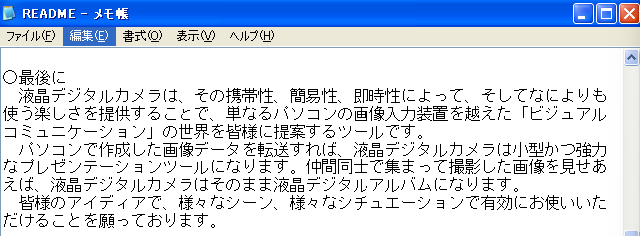○最後に 液晶デジタルカメラは、その携帯性、簡易性、即時性によって、そしてなによりも使う楽しを提供することで、単なるパソコンの画像入力装置を越えた「ビジュアルコミュニケーション」の世界を皆様に提案するツールです。 パソコンで作成した像データを転送すれば、液晶デジタルカメラは小型かつ強力なプレゼンテーションツールになります。仲間同士で集まって撮影した画像を見せあえば、液晶ジタルカメラはそのまま液晶デジタルアルバムになります。 皆様のアイディアで、様々なシーン、様々なシチュエーションで有効にお使いいただけることを願っております。